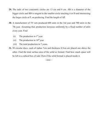 29. The radii of two concentric circles are 13 cm and 8 cm. AB is a diameter of the
bigger circle and BD is tangent to the smaller circle touching it at D and intersecting
the larger circle at P, on producing. Find the length of AP.
30. A manufacturer of TV sets produced 600 units in the 3rd year and 700 units in the
7th year. Assuming that, production increases uniformly by a fixed number of units
every year. Find
(i) The production in 1st
year.
(ii) The production in 10th
year.
(iii) The total production in 7 years.
31. 50 circular discs, each of radius 7cm and thickness 0.5cm are placed one above the
other. Find the total surface area of the solid so formed. Find how much space will
be left in a cubical box of side 25cm if the solid formed is placed inside it.
--ooo—
 