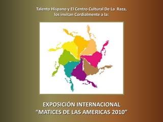 Talento Hispano y El Centro Cultural De La  Raza,  los invitan Cordialmente a la: EXPOSICIÓN INTERNACIONAL  “MATICES DE LAS AMERICAS 2010” 