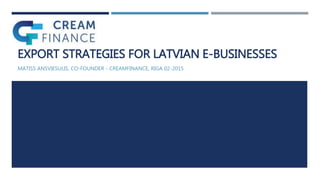 EXPORT STRATEGIES FOR LATVIAN E-BUSINESSES
MATISS ANSVIESULIS, CO-FOUNDER - CREAMFINANCE, RIGA 02-2015
 