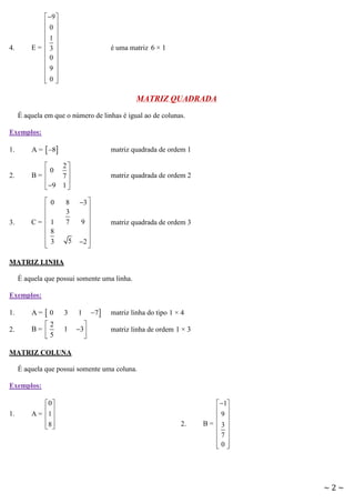 4.

 9 
0
 
1
E= 3
 
0
9
 
0
 

é uma matriz 6 × 1

MATRIZ QUADRADA
É aquela em que o número de linhas é igual ao de colunas.
Exemplos:
1.

A =  8

matriz quadrada de ordem 1

2.

2

 0 7
B=


 9 1 

matriz quadrada de ordem 2

3.




C= 





0
1
8
3

8
3
7
5

3 


9 


2 


matriz quadrada de ordem 3

MATRIZ LINHA
É aquela que possui somente uma linha.
Exemplos:
1.

A=

0

3

1

2.

2
B= 
5

1


3


7

matriz linha do tipo 1 × 4
matriz linha de ordem 1 × 3

MATRIZ COLUNA
É aquela que possui somente uma coluna.
Exemplos:

1.

0 
A = 1 
 
8 
 

2.

 1
9
 
B= 3
 
7
 
0

~2~

 