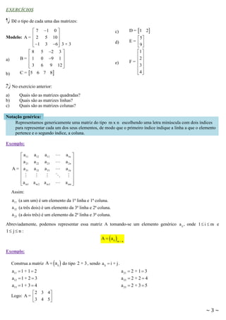 EXERCÍCIOS

1) Dê o tipo de cada uma das matrizes:
 7 1 0 
Modelo: A =  2 5 10 


 1 3 6  3 × 3


 8 5 2 3 
B =  1 0 9 1 
a)


 3 6 9 12 



b)

D =  1 2

c)

5 
E=  
9 
1 
2
F=  
3
 
4

d)

e)

C =  5 6 7 8

2) No exercício anterior:
a)
b)
c)

Quais são as matrizes quadradas?
Quais são as matrizes linhas?
Quais são as matrizes colunas?

Notação genérica:
Representamos genericamente uma matriz do tipo m x n escolhendo uma letra minúscula com dois índices
para representar cada um dos seus elementos, de modo que o primeiro índice indique a linha a que o elemento
pertence e o segundo índice, a coluna.
Exemplo:

 a11
a
 21
A =  a 31


 a m1


a12
a 22
a 32
a m2

a1n 
a 2n 

a 3n 


a mn 


a13
a 23
a 33
a m3

Assim:

a11 (a um um) é um elemento da 1ª linha e 1ª coluna.
a 32 (a três dois) é um elemento da 3ª linha e 2ª coluna.
a 23 (a dois três) é um elemento da 2ª linha e 3ª coluna.
Abreviadamente, podemos representar essa matriz A tomando-se um elemento genérico a ij , onde 1  i  m e

1 j  n :

A   a ij 

m×n

Exemplo:

 

Construa a matriz A  a ij do tipo 2 × 3 , sendo a ij  i + j .

a11  1 + 1  2
a12  1 + 2  3

a 21  2 + 1  3
a 22  2 + 2  4

a13  1 + 3  4
2 3 4
Logo: A = 

3 4 5

a 23  2 + 3  5

~3~

 