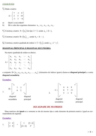 EXERCÍCIOS

3) Dada a matriz:
 7 1 0 
A =  2 5 10 


 1 3 6 



a)
b)

Qual é a sua ordem?
Dê o valor dos seguintes elementos: a11 , a 21 , a 33 , a12 , a 31 .

4) Construa a matriz

A   a ij  do tipo 2 × 3 , sendo a ij  2i + j .

5) Construa a matriz

B   bij 

3×1

, sendo bij  3i  j .

6) Construa a matriz quadrada de ordem 3,

C   cij  , sendo cij  i 2 + j2 .

DIAGONAL PRINCIPAL E DIAGONAL SECUNDÁRIA
Na matriz quadrada de ordem n abaixo:

 a11
a
 21
A =  a 31


 a m1


a12
a 22
a 32
a m2

a1n 
a 2n 

a 3n  ,


a mn 


a13
a 23
a 33
a m3

o conjunto D= a11 , a 22 , a 33 , a 44 , a 55 ,
diagonal secundária.

, a nn  (elementos de índices iguais) chama-se diagonal principal e a outra

Exemplos:

1.



7
B

8


diagonal
secundária

3
2







diagonal
principal

2.



4

C
0

5



diagonal
secundária

6 8
7 9
1 9









diagonal
principal

IGUALDADE DE MATRIZES
Duas matrizes são iguais se e somente se são do mesmo tipo e cada elemento da primeira matriz é igual ao correspondente da segunda.
Exemplos:
1.

1 4 
5 9 



=

 1

 3  2 

 5  1 

32 

~4~

 