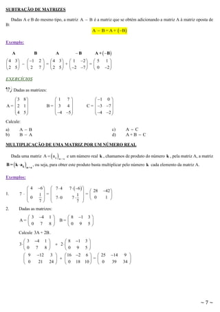 SUBTRAÇÃO DE MATRIZES
Dadas A e B do mesmo tipo, a matriz A  B é a matriz que se obtém adicionando a matriz A à matriz oposta de
B:

A  B = A +  B 

Exemplo:
A

B

 4 3
 1

  
 2 5
2

A +  B 

B

A

2   4 3   1 2   5
 =
 +
 =
7   2 5   2 7   0

1

2 

EXERCÍCIOS

12) Dadas as matrizes:
3 8


A = 2 1
 4 5



 1 0 


C =  3 7 
 4 2 



1 7


B=  3 4 
 4 5 



Calcule:
a)
b)

A  B
B  A

c)
d)

AC
A+B  C

MULTIPLICAÇÃO DE UMA MATRIZ POR UM NÚMERO REAL

 

Dada uma matriz A  a ij

B =  k  aij 

m×n

m×n

e um número real k , chamamos de produto do número k , pela matriz A, a matriz

, ou seja, para obter este produto basta multiplicar pelo número k cada elemento da matriz A.

Exemplos:
6   7  4
 
1=
  70
7 

1.

 4
7  
 0



2.

7   6  
  28
1 =
7   0
7 

Dadas as matrizes:

 3
A= 
0

4
7

1

8

8
B= 
0

1
9

42 

1 

3

5

Calcule 3A + 2B .


3





3
0
9
0

4
7
12
21

 8 1 3 
 2

0 9 5
3 
 16 2 6   25
  
=
24 
 0 18 10   0

1

8

14
39

9 

34 

~7~

 
