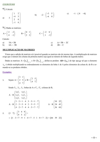 EXERCÍCIOS

13) Calcule:
a)

 1

4
3  
 2

 1

2
5
0
8








 3
2  
 4

b)

5

0

c)

1 

8

4 

14) Dadas as matrizes:
2
A= 
4

3 

1 

 2 8 
C= 

 1 3 

0 1
B= 

 2 3

Calcule:
a)
b)

5A + 3B
6A  3B

c)
d)

A + 5B  2C
2B  C

MULTIPLICAÇÃO DE MATRIZES
Vimos que a adição de matrizes só é possível quando as matrizes são do mesmo tipo. A multiplicação de matrizes
exige que o número de colunas da primeira matriz seja igual ao número de linhas da segunda matriz.

 

Dadas as matrizes A  a ij

m×n

e B   b jk 

n×p

, define-se produto AB =  cik  do tipo m x p tal que o elemento

cik é obtido multiplicando-se ordenadamente os elementos da linha i de A pelos elementos da coluna k de B e somando-se os produtos obtidos.
Exemplos:

1.

3 1


Sejam A =  2 5  e B =
4 7



 2 5


4 7

Sendo L1 , L 2 , L3 linhas de A e C1 , C 2 colunas de B,
 L1C1

A  B  L 2C1
L C
 3 1

L1C2 

L 2C2  .
L 3C 2 


3  2 + 1  4 3  5 + 1  7


A  B  2  2 + 5  4 2  5 + 5  7
 4  2 + 7  4 4  5 + 7  7


2.

 10 22 


A  B  24 45  .
 36 69 



3 4 8
7  
=
9 5 2
 1  3 + 7  9 1  4 + 7  5 1  8 + 7  2 =  66 39 22 

1

~8~

 