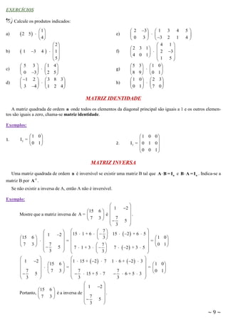 EXERCÍCIOS

15) Calcule os produtos indicados:
a)

b)

c)
d)

2

1
5   
 4

e)

 2
 1 3 4    1 
 
5
 
 5 3  1 4

  

 0 3   2 5 
 1 2   3 8 3 

  

 3 4   1 2 4 

f)

g)
h)

3   1
  
3   3
4
2 3 1 

  2
4 0 1  1

2

0

 5 3  1

  
8 9 0
1 0  2

  
0 1 7

3
2

4
1

5

4

1

3 
5


0

1
3

0

MATRIZ IDENTIDADE
A matriz quadrada de ordem n onde todos os elementos da diagonal principal são iguais a 1 e os outros elementos são iguais a zero, chama-se matriz identidade.
Exemplos:
1.

1 0
I2 = 

0 1

2.

1 0 0


I3 =  0 1 0 
0 0 1



MATRIZ INVERSA
Uma matriz quadrada de ordem n é inversível se existir uma matriz B tal que A  B = In e B  A = I n . Indica-se a
matriz B por A -1 .
Se não existir a inversa de A, então A não é inversível.
Exemplo:



1
2 
6 
.
 é
3  7
5 


 3


 7
 
2  15  1 + 6     15   2  + 6  5 
 3
 = 1
=

 0
7
5   7  1 + 3   
7   2  + 3  5  

 3
 





1  15 +  2   7 1  6 +  2   3   1
6
=
=
3  7
7
0
  6+5  3  
   15 + 5  7

3
 3



2 
 1
.
é a inversa de 
 7 5 


 3


15
Mostre que a matriz inversa de A = 
7

15

7


 1

 7

 3


1
6 
  
3  7

 3


2 
15
  
7
5  



15
Portanto, 
7

6

3

0

1

0

1

~9~

 