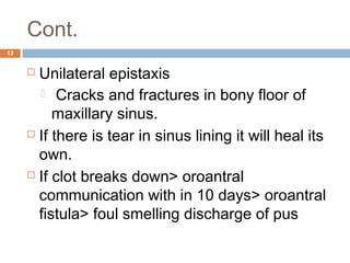 Cont.
12
 Unilateral epistaxis
  Cracks and fractures in bony floor of
maxillary sinus.
 If there is tear in sinus lining it will heal its
own.
 If clot breaks down> oroantral
communication with in 10 days> oroantral
fistula> foul smelling discharge of pus
 