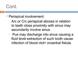 Cont.
13
 Periapical involvement:
 A/c or C/c periapical abcess in relation
to teeth close proximity with sinus may
secondarily involve sinus.
  Pus may discharge into sinus causing a
fluid level extraction of such tooth cause
infection of blood clot> oroantral fistula.
 