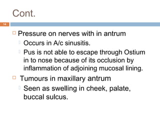 Cont.
14
 Pressure on nerves with in antrum
 Occurs in A/c sinusitis.
 Pus is not able to escape through Ostium
in to nose because of its occlusion by
inflammation of adjoining mucosal lining.
  Tumours in maxillary antrum
 Seen as swelling in cheek, palate,
buccal sulcus.
 