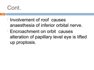 Cont.
16
 Involvement of roof causes
anaesthesia of inferior orbital nerve.
 Encroachment on orbit causes
alteration of papillary level eye is lifted
up proptosis.
 
