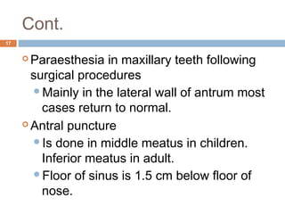 Cont.
17
 Paraesthesia in maxillary teeth following
surgical procedures
Mainly in the lateral wall of antrum most
cases return to normal.
 Antral puncture
Is done in middle meatus in children.
Inferior meatus in adult.
Floor of sinus is 1.5 cm below floor of
nose.
 