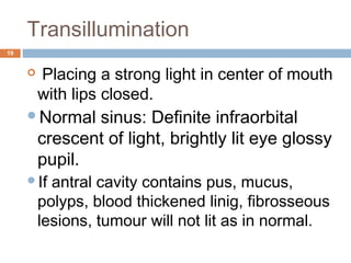 Transillumination
19
  Placing a strong light in center of mouth
with lips closed.
Normal sinus: Definite infraorbital
crescent of light, brightly lit eye glossy
pupil.
If antral cavity contains pus, mucus,
polyps, blood thickened linig, fibrosseous
lesions, tumour will not lit as in normal.
 