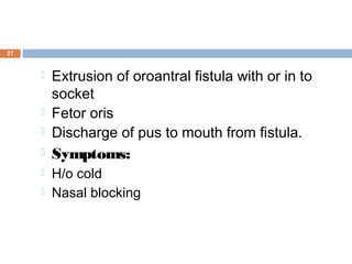 27
 Extrusion of oroantral fistula with or in to
socket
 Fetor oris
 Discharge of pus to mouth from fistula.
 Symptoms:
 H/o cold
 Nasal blocking
 