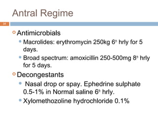 Antral Regime
31
 Antimicrobials
Macrolides: erythromycin 250kg 6th
hrly for 5
days.
Broad spectrum: amoxicillin 250-500mg 8th
hrly
for 5 days.
 Decongestants
 Nasal drop or spay. Ephedrine sulphate
0.5-1% in Normal saline 6th
hrly.
Xylomethozoline hydrochloride 0.1%
 
