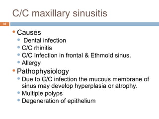 C/C maxillary sinusitis
33
Causes
 Dental infection
C/C rhinitis
C/C Infection in frontal & Ethmoid sinus.
Allergy
Pathophysiology
Due to C/C infection the mucous membrane of
sinus may develop hyperplasia or atrophy.
Multiple polyps
Degeneration of epithelium
 