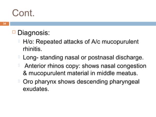 Cont.
34
 Diagnosis:
 H/o: Repeated attacks of A/c mucopurulent
rhinitis.
 Long- standing nasal or postnasal discharge.
  Anterior rhinos copy: shows nasal congestion
& mucopurulent material in middle meatus.
 Oro pharynx shows descending pharyngeal
exudates.
 
