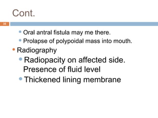 Cont.
35
Oral antral fistula may me there.
Prolapse of polypoidal mass into mouth.
Radiography
Radiopacity on affected side.
Presence of fluid level
Thickened lining membrane
 