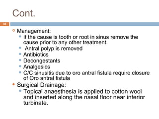 Cont.
36
 Management:
 If the cause is tooth or root in sinus remove the
cause prior to any other treatment.
  Antral polyp is removed
 Antibiotics
 Decongestants
 Analgesics
 C/C sinusitis due to oro antral fistula require closure
of Oro antral fistula
 Surgical Drainage:
Topical anaesthesia is applied to cotton wool
and inserted along the nasal floor near inferior
turbinate.
 