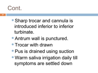 Cont.
37
Sharp trocar and cannula is
introduced inferior to inferior
turbinate.
Antrum wall is punctured.
Trocar with drawn
Pus is drained using suction
Warm saliva irrigation daily till
symptoms are settled down
 