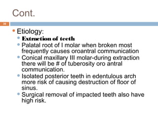 Cont.
39
Etiology:
Extraction of teeth
Palatal root of I molar when broken most
frequently causes oroantral communication
Conical maxillary III molar-during extraction
there will be # of tuberosity oro antral
communication.
Isolated posterior teeth in edentulous arch
more risk of causing destruction of floor of
sinus.
Surgical removal of impacted teeth also have
high risk.
 