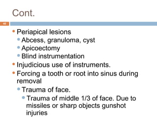Cont.
40
Periapical lesions
Abcess, granuloma, cyst
Apicoectomy
Blind instrumentation
Injudicious use of instruments.
Forcing a tooth or root into sinus during
removal
Trauma of face.
Trauma of middle 1/3 of face. Due to
missiles or sharp objects gunshot
injuries
 
