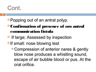 Cont.
44
 Popping out of an antral polyp.  
 Confirmation of presence of oro antral
communication fistula
  If large; Assessed by inspection
 If small: nose blowing test
Compression of anterior nares & gently
blow nose produces a whistling sound,
escape of air bubble blood or pus. At the
oral orifice.
 