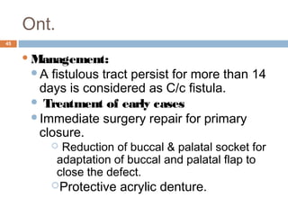Ont.
45
Management:
A fistulous tract persist for more than 14
days is considered as C/c fistula.
 Treatment of early cases
Immediate surgery repair for primary
closure.
 Reduction of buccal & palatal socket for
adaptation of buccal and palatal flap to
close the defect.
Protective acrylic denture.
 