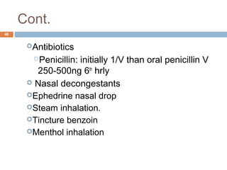 Cont.
46
Antibiotics
Penicillin: initially 1/V than oral penicillin V
250-500ng 6th
hrly
 Nasal decongestants
Ephedrine nasal drop
Steam inhalation.
Tincture benzoin
Menthol inhalation
 
