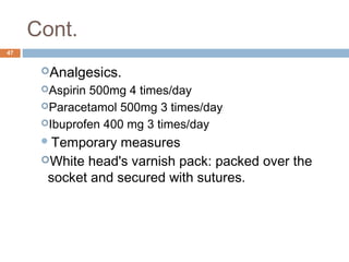 Cont.
47
Analgesics.
Aspirin 500mg 4 times/day
Paracetamol 500mg 3 times/day
Ibuprofen 400 mg 3 times/day
Temporary measures
White head's varnish pack: packed over the
socket and secured with sutures.
 