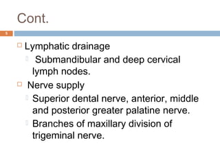 Cont.
5
 Lymphatic drainage
  Submandibular and deep cervical
lymph nodes.
  Nerve supply
 Superior dental nerve, anterior, middle
and posterior greater palatine nerve.
 Branches of maxillary division of
trigeminal nerve.
 