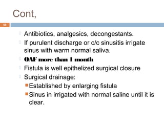 Cont,
50
 Antibiotics, analgesics, decongestants.
 If purulent discharge or c/c sinusitis irrigate
sinus with warm normal saliva.
 OAF more than 1 month
 Fistula is well epithelized surgical closure
 Surgical drainage:
Established by enlarging fistula
Sinus in irrigated with normal saline until it is
clear.
 