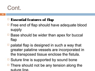 Cont.
52
 Essential features of flap
 Free end of flap should have adequate blood
supply
 Base should be wider than apex for buccal
flap
 palatal flap is designed in such a way that
greater palatine vessels are incorporated in
the transposed tissue enclose the fistula.
 Suture line is supported by sound bone
 There should not be any tension along the
 