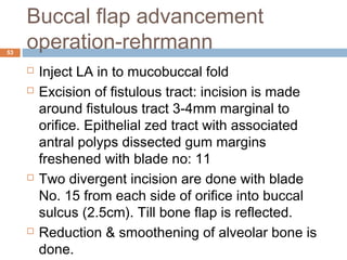 Buccal flap advancement
operation-rehrmann53
 Inject LA in to mucobuccal fold
 Excision of fistulous tract: incision is made
around fistulous tract 3-4mm marginal to
orifice. Epithelial zed tract with associated
antral polyps dissected gum margins
freshened with blade no: 11
 Two divergent incision are done with blade
No. 15 from each side of orifice into buccal
sulcus (2.5cm). Till bone flap is reflected.
 Reduction & smoothening of alveolar bone is
done.
 