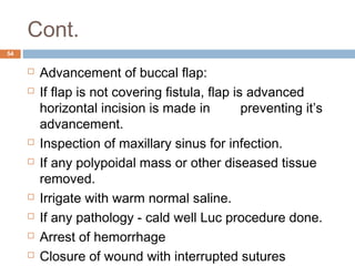 Cont.
54
 Advancement of buccal flap:
 If flap is not covering fistula, flap is advanced
horizontal incision is made in preventing it’s
advancement.
 Inspection of maxillary sinus for infection.
 If any polypoidal mass or other diseased tissue
removed.
 Irrigate with warm normal saline.
 If any pathology - cald well Luc procedure done.
 Arrest of hemorrhage
 Closure of wound with interrupted sutures
 
