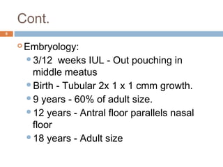 Cont.
6
 Embryology:
3/12 weeks IUL - Out pouching in
middle meatus
Birth - Tubular 2x 1 x 1 cmm growth.
9 years - 60% of adult size.
12 years - Antral floor parallels nasal
floor
18 years - Adult size
 