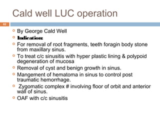 Cald well LUC operation
62
 By George Cald Well
 Indication:
 For removal of root fragments, teeth foragin body stone
from maxillary sinus.
 To treat c/c sinusitis with hyper plastic lining & polypoid
degeneration of mucosa
 Removal of cyst and benign growth in sinus.
 Mangement of hematoma in sinus to control post
traumatic hemorrhage.
 Zygomatic complex # involving floor of orbit and anterior
wall of sinus.
 OAF with c/c sinusitis
 