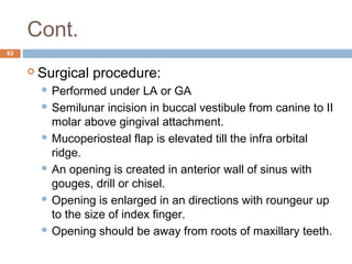 Cont.
63
 Surgical procedure:
 Performed under LA or GA
 Semilunar incision in buccal vestibule from canine to II
molar above gingival attachment.
 Mucoperiosteal flap is elevated till the infra orbital
ridge.
 An opening is created in anterior wall of sinus with
gouges, drill or chisel.
 Opening is enlarged in an directions with roungeur up
to the size of index finger.
 Opening should be away from roots of maxillary teeth.
 