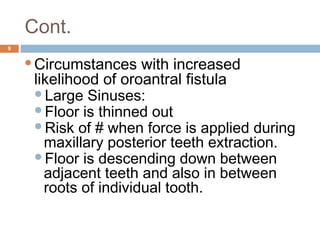 Cont.
9
Circumstances with increased
likelihood of oroantral fistula
Large Sinuses:
Floor is thinned out
Risk of # when force is applied during
maxillary posterior teeth extraction.
Floor is descending down between
adjacent teeth and also in between
roots of individual tooth.
 
