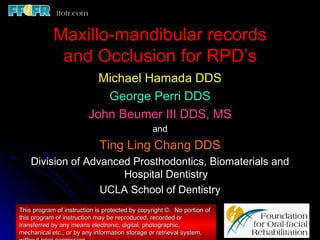 Maxillo-mandibular records
             and Occlusion for RPD’s
                           Michael Hamada DDS
                            George Perri DDS
                         John Beumer III DDS, MS
                                                and
                             Ting Ling Chang DDS
    Division of Advanced Prosthodontics, Biomaterials and
                       Hospital Dentistry
                   UCLA School of Dentistry
This program of instruction is protected by copyright ©. No portion of
this program of instruction may be reproduced, recorded or
transferred by any means electronic, digital, photographic,
mechanical etc., or by any information storage or retrieval system,
 