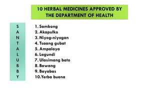 10 HERBAL MEDICINES APPROVED BY
THE DEPARTMENT OF HEALTH
1. Sambong
2. Akapulko
3. Niyog-niyogan
4. Tsaang gubat
5. Ampalaya
6. Lagundi
7. Ulasimang bato
8. Bawang
9. Bayabas
10.Yerba buena
 