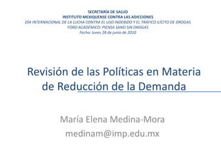 Revisión de las Políticas en Materia
de Reducción de la Demanda
María Elena Medina-Mora
medinam@imp.edu.mx
SECRETARÍA DE SALUD
INSTITUTO MEXIQUENSE CONTRA LAS ADICCIONES
DÍA INTERNACIONAL DE LA LUCHA CONTRA EL USO INDEBIDO Y EL TRÁFICO ILÍCITO DE DROGAS
FORO ACADÉMICO: PIENSA SANO SIN DROGAS
Fecha: lunes 28 de junio de 2010
 