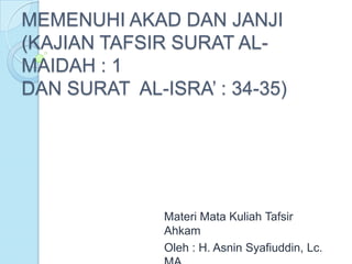 MEMENUHI AKAD DAN JANJI
(KAJIAN TAFSIR SURAT AL-
MAIDAH : 1
DAN SURAT AL-ISRA’ : 34-35)




              Materi Mata Kuliah Tafsir
              Ahkam
              Oleh : H. Asnin Syafiuddin, Lc.
 