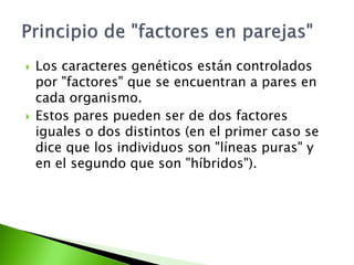    Los caracteres genéticos están controlados
    por "factores" que se encuentran a pares en
    cada organismo.
   Estos pares pueden ser de dos factores
    iguales o dos distintos (en el primer caso se
    dice que los individuos son "líneas puras" y
    en el segundo que son "híbridos").
 