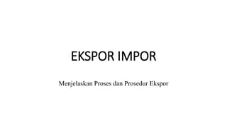 EKSPOR IMPOR
Menjelaskan Proses dan Prosedur Ekspor
 