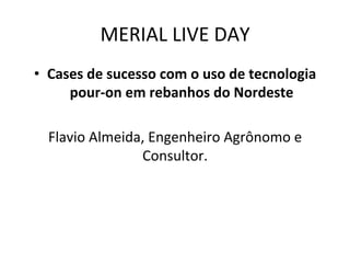 MERIAL	
  LIVE	
  DAY	
  
•  Cases	
  de	
  sucesso	
  com	
  o	
  uso	
  de	
  tecnologia	
  
pour-­‐on	
  em	
  rebanhos	
  do	
  Nordeste	
  
	
  
Flavio	
  Almeida,	
  Engenheiro	
  Agrônomo	
  e	
  
Consultor.	
  
 