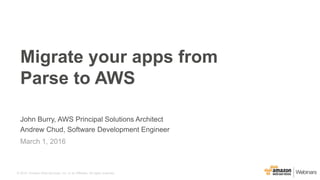 © 2015, Amazon Web Services, Inc. or its Affiliates. All rights reserved.
John Burry, AWS Principal Solutions Architect
Andrew Chud, Software Development Engineer
March 1, 2016
Migrate your apps from
Parse to AWS
 
