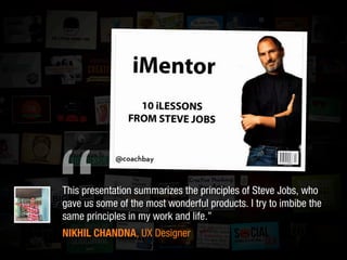 “This presentation summarizes the principles of Steve Jobs, who
gave us some of the most wonderful products. I try to imbibe the
same principles in my work and life.”
NIKHIL CHANDNA, UX Designer
 