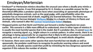Emsleyan/Mertensian
• Emsleyan[8]
or Mertensian mimicry describes the unusual case where a deadly prey mimics a
less dangerous species. It was first proposed by M. G. Emsley as a possible answer for the
theoretical difficulties a predator species faces when associating an aposematic phenotype of
potentially dangerous animals, such as the coral snake, with unprofitability when the
predator has an increased risk of death, negating any learned behaviour. The theory was
developed by the German biologist Wolfgang Wickler in a chapter of Mimicry in Plants and
Animals, who named it after the German herpetologist Robert Mertens.
• Sheppard points out that Hecht and Marien put forward a similar hypothesis ten years
earlier. This scenario is a little more difficult to understand, since in other types of mimicry it
is usually the most harmful species that is the model. But if a predator dies, it cannot learn to
recognize a warning signal, e.g., bright colours in a certain pattern. In other words, there is no
advantage in being aposematic for an organism that is likely to kill any predator it succeeds in
poisoning; such an animal is better off being camouflaged, to avoid attacks altogether.
• If, however, there were some other species that were harmful but not deadly as well as
aposematic, the predator could learn to recognize its particular warning colours and avoid
such animals. A deadly species could then profit by mimicking the less dangerous aposematic
organism if this reduces the number of attacks.
 
