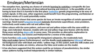 Emsleyan/Mertensian
• The exception here, ignoring any chance of animals learning by watching a conspecific die (see
Jouventin et al. for a discussion of observational learning and mimicry), is the possibility of not
having to learn that it is harmful in the first place: instinctive genetic programming to be wary of
certain signals. In this case, other organisms could benefit from this programming, and Batesian or
Müllerian mimics of it could potentially evolve.
• In fact, it has been shown that some species do have an innate recognition of certain aposematic
warnings. Hand-reared turquoise-browed motmots (Eumomota superciliosa), avian predators,
instinctively avoid snakes with red and yellow rings.
• Other colours with the same pattern, and even red and yellow stripes with the same width as
rings, were tolerated. However, models with red and yellow rings were feared, with the birds
flying away and giving alarm calls in some cases. This provides an alternative explanation to
Mertensian mimicry. See Greene and McDiarmid for a review of the subject.
• Some harmless milk snake (Lampropeltis triangulum) subspecies, the moderately toxic
false coral snakes (genus Erythrolamprus), and the deadly coral snakes(genus Micrurus) all have a
red background color with black and white / yellow rings. In this system, both the milk snakes and
the deadly coral snakes are mimics, whereas the false coral snakes are the model.
• It has also been suggested that this system could be an instance of pseudomimicry, the similar
colour patterns having evolved independently in similar habitats.
 