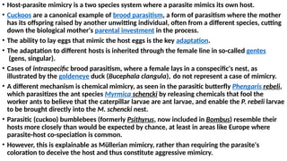 • Host-parasite mimicry is a two species system where a parasite mimics its own host.
• Cuckoos are a canonical example of brood parasitism, a form of parasitism where the mother
has its offspring raised by another unwitting individual, often from a different species, cutting
down the biological mother's parental investment in the process.
• The ability to lay eggs that mimic the host eggs is the key adaptation.
• The adaptation to different hosts is inherited through the female line in so-called gentes
(gens, singular).
• Cases of intraspecific brood parasitism, where a female lays in a conspecific's nest, as
illustrated by the goldeneye duck (Bucephala clangula), do not represent a case of mimicry.
• A different mechanism is chemical mimicry, as seen in the parasitic butterfly Phengaris rebeli,
which parasitizes the ant species Myrmica schencki by releasing chemicals that fool the
worker ants to believe that the caterpillar larvae are ant larvae, and enable the P. rebeli larvae
to be brought directly into the M. schencki nest.
• Parasitic (cuckoo) bumblebees (formerly Psithyrus, now included in Bombus) resemble their
hosts more closely than would be expected by chance, at least in areas like Europe where
parasite-host co-speciation is common.
• However, this is explainable as Müllerian mimicry, rather than requiring the parasite's
coloration to deceive the host and thus constitute aggressive mimicry.
 