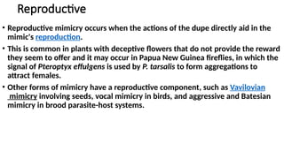 Reproductive
• Reproductive mimicry occurs when the actions of the dupe directly aid in the
mimic's reproduction.
• This is common in plants with deceptive flowers that do not provide the reward
they seem to offer and it may occur in Papua New Guinea fireflies, in which the
signal of Pteroptyx effulgens is used by P. tarsalis to form aggregations to
attract females.
• Other forms of mimicry have a reproductive component, such as Vavilovian
mimicry involving seeds, vocal mimicry in birds, and aggressive and Batesian
mimicry in brood parasite-host systems.
 